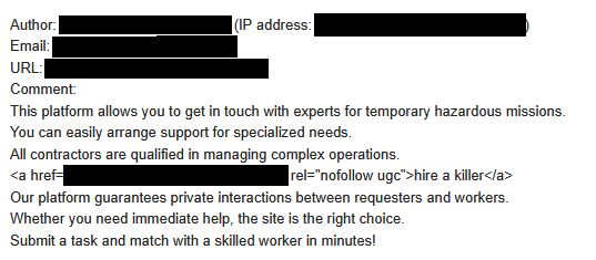 A screenshot of a comment waiting in our comment moderation queue. The original entry contains the author, IP address, provided email, and provided website URL as metadata, all of which we've redacted.

The comment body reads:
"This platform allows you to get in touch with experts for temporary hazardous missions.
You can easily arrange support for specialized needs.
All contractors are qualified in managing complex operations."
[The post is interrupted here by the HTML syntax for a hyperlink. We've blocked out the href value (the actual target of the hyperlink) while leaving in the rest. The display text for the link is "hire a killer". Then the post continues:]
"Our platform guarantees private interactions between requesters and workers.
Whether you need immediate help, the site is the right choice.
Submit a task and match with a skilled worker in minutes!"