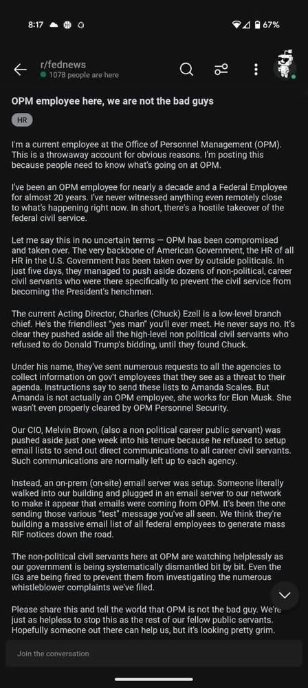 I'm a current employee at the Office of Personnel Management (OPM). This is a throwaway account for obvious reasons. I'm posting this because people need to know what's going on at OPM.

I've been an OPM employee for nearly a decade and a Federal Employee for almost 20 years. I've never witnessed anything even remotely close to what's happening right now. In short, there's a hostile takeover of the federal civil service.

Let me say this in no uncertain terms - OPM has been compromised and taken over. The very backbone of American Government, the HR of all HR in the U.S. Government has been taken over by outside politicals. In just five days, they managed to push aside dozens of non-political, career civil servants who were there specifically to prevent the civil service from becoming the President's henchmen.

The current Acting Director, Charles (Chuck) Ezell is a low-level branch chief. He's the friendliest "yes man" you'll ever meet. He never says no. It's clear they pushed aside all the high-level non political civil servants who refused to do Donald Trump's bidding, until they found Chuck.

Under his name, they've sent numerous requests to all the agencies to collect information on gov't employees that they see as a threat to their agenda. Instructions say to send these lists to Amanda Scales. But Amanda is not actually an OPM employee, she works for Elon Musk. She wasn't even properly cleared by OPM Personnel Security.

Our CIO, Melvin Brown, (also a non political career public servant) was pushed aside just one week into his tenure because he refused to setup email lists to send out direct communications to all career civil servants. Such communications are normally left up to each agency.

Instead, an on-prem (on-site) email server was setup. Someone literally walked into our building and plugged in an email server to our network to make it appear that emails were coming from OPM. It's been the one sending those various "test" message you've all seen. We th…