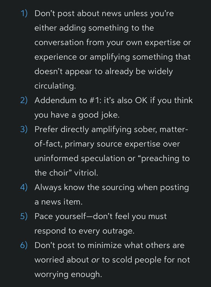 1) Don't post about news unless you're either adding something to the conversation from your own expertise or experience or amplifying something that doesn't appear to already be widely circulating.
2) Addendum to #1: it's also OK if you think you have a good joke.
3) Prefer directly amplifying sober, matter-of-fact, primary source expertise over uninformed speculation or "preaching to the choir" vitriol.
4) Always know the sourcing when posting a news item.
5) Pace yourself-don't feel you must respond to every outrage.
6) Don't post to minimize what others are worried about or to scold people for not worrying enough.