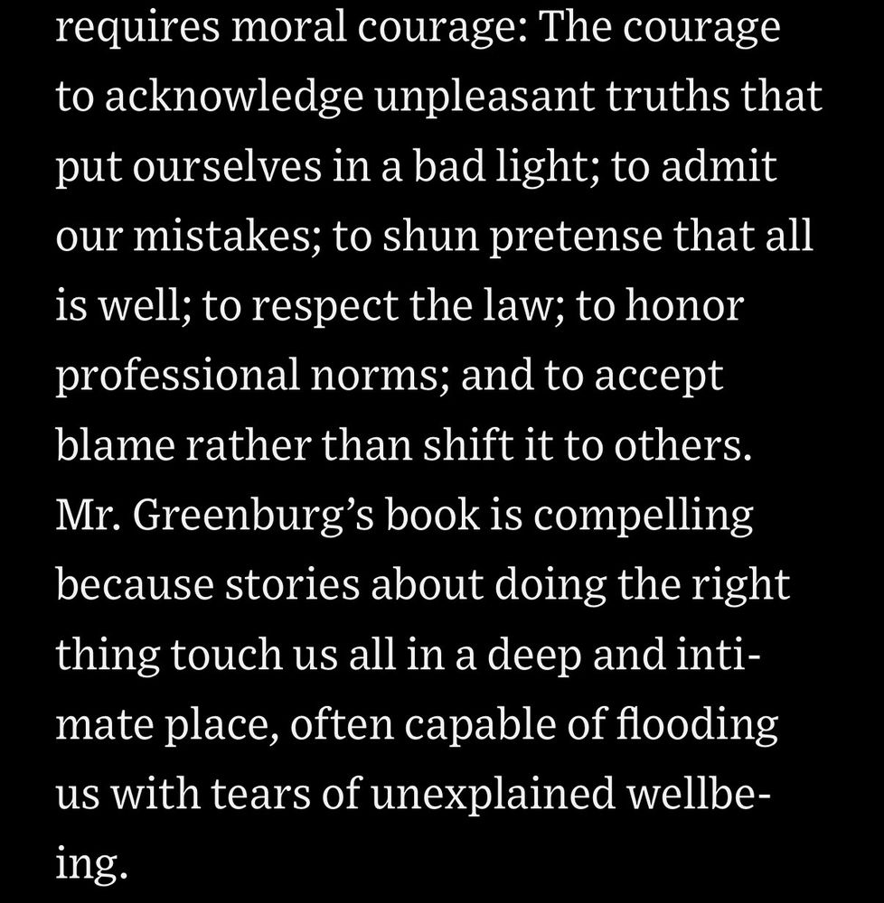 requires moral courage: The courage to acknowledge unpleasant truths that put ourselves in a bad light; to admit our mistakes; to shun pretense that all is well; to respect the law; to honor professional norms; and to accept blame rather than shift it to others.
Mr. Greenburg's book is compelling because stories about doing the right thing touch us all in a deep and intimate place, often capable of flooding us with tears of unexplained wellbe-ing.