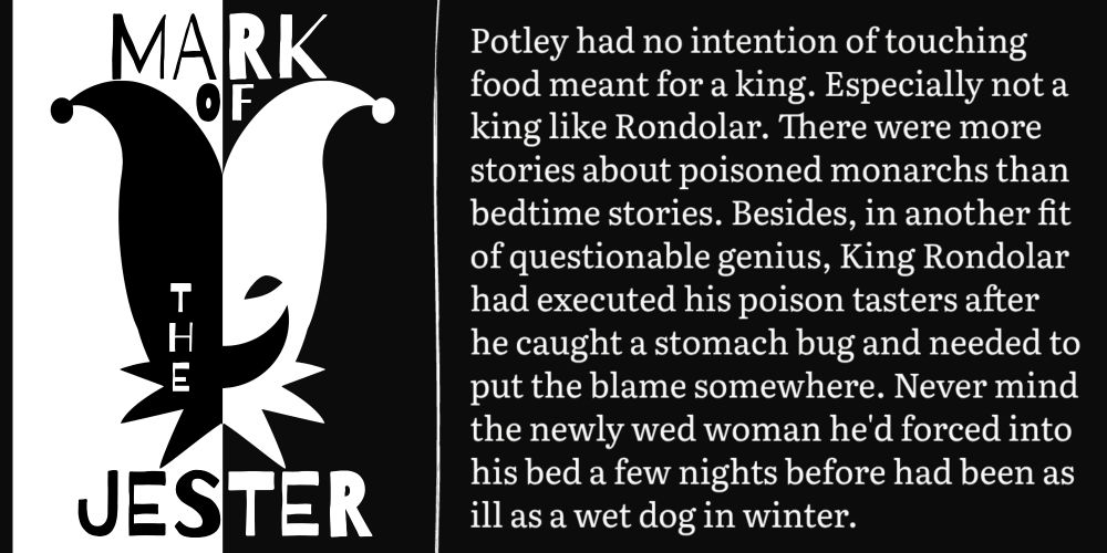 Potley had no intention of touching food meant for a king. Especially not a king like Rondolar. There were more stories about poisoned monarchs than bedtime stories. Besides, in another fit of questionable genius, King Rondolar had executed his poison tasters after he caught a stomach bug and needed to put the blame somewhere. Never mind the newly wed woman he'd forced into his bed a few nights before had been as ill as a wet dog in winter.