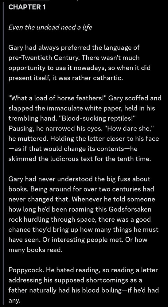 >>> **CHAPTER 1**

*Even the undead need a life*

Gary had always preferred the language of pre-Twentieth Century. There wasn't much opportunity to use it nowadays, so when it did present itself, it was rather cathartic. 

"What a load of horse feathers!" Gary scoffed and slapped the immaculate white paper, held in his trembling hand. "Blood-sucking reptiles!" Pausing, he narrowed his eyes. "How dare she," he muttered. Holding the letter closer to his face—as if that would change its contents—he skimmed the ludicrous text for the tenth time.

Gary had never understood the big fuss about books. Being around for over two centuries had never changed that. Whenever he told someone how long he'd been roaming this Godsforsaken rock hurdling through space, there was a good chance they'd bring up how many things he must have seen. Or interesting people met. Or how many books read. 

Poppycock. He hated reading, so reading a letter addressing his supposed shortcomings as a father naturally had his blood boiling—if he'd had any.
