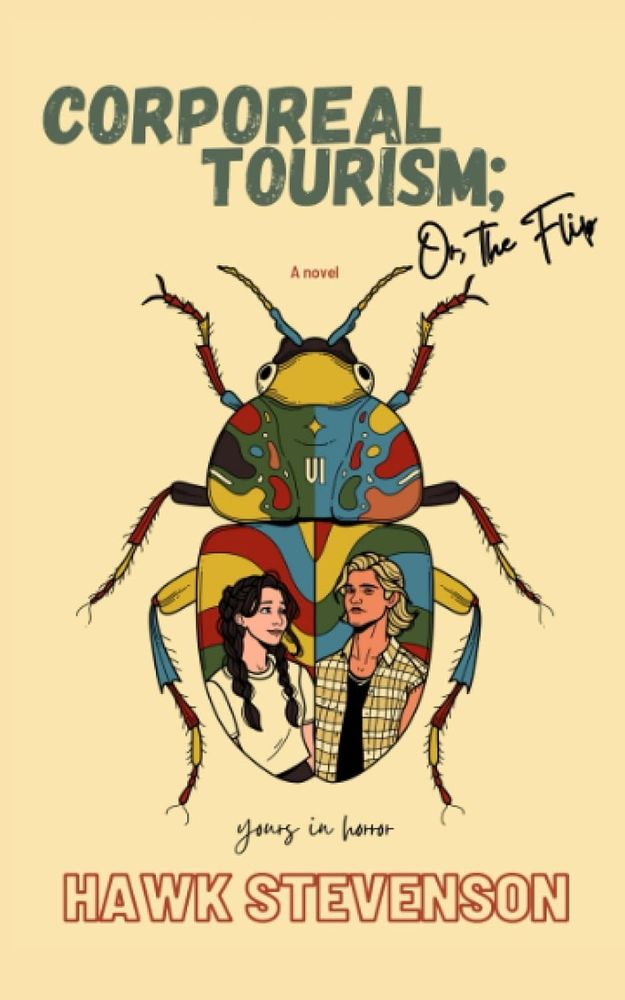 This is the cover of a novel titled "Corporeal Tourism; Or, The Flip" by Hawk Stevenson. The cover has a cream or pale yellow background. At the top, the title appears in large, bold dark green lettering.The central image is an artistic illustration of a large beetle or insect viewed from above. The beetle's body is decorated with vibrant, colorful patterns in blues, greens, reds, and yellows that give it an almost map-like or geographical appearance. The beetle has prominent antennae extending upward.Within the beetle's body, there's a circular opening or window that contains illustrations of two people - a woman with long dark hair wearing light-colored clothing on the left, and a person with shorter blonde hair wearing what appears to be a plaid or checkered shirt on the right.Below the beetle illustration, there's text that reads "yours in horror" in a handwritten-style font.At the bottom of the cover, the author's name "HAWK STEVENSON" appears in large, bold red lettering.The overall design combines realistic insect anatomy with fantastical, colorful artistic elements, creating a surreal and eye-catching book cover.