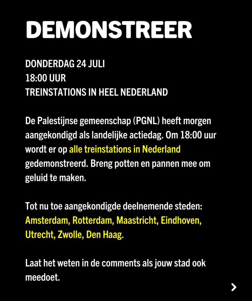 Zwarte achtergrond met witte en gele tekst: DEMONSTREER. Donderdag 24 juli 18.00 uur, treinstations door heel Nederland. De Palestijnse gemeenschap (PGNL) heeft morgen aangekondigd als landelijke actiedag. Om 18u wordt er op alle treinstations in Nederland gedemonstreerd. Breng potten en pannen mee om geluid te maken. Tot nu aangekondigde deelnemende steden: Amsterdam, Rotterdam, Maastricht, Eindhoven, Utrecht, Zwolle, Den Haag. Laat het weten in de comments als jouw stad ook meedoet (dit is een screenshot van Instagram)
