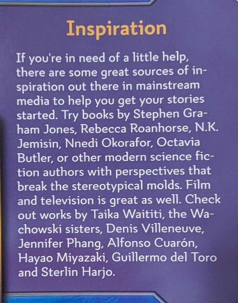 If you're in need of a little help, there are some great sources of inspiration out there in mainstream media to help you get your stories started. Try books by Stephen Graham Jones, Rebecca Roanhorse, N.K. Jemisin, Nnedi Okorafor, Octavia Butler, or other modern sicence fiction authors with perspectives that break the stereotypical molds. Film and television is great as well. Check out works by Taika Waititi, the Wachowski sisters, Denis Villeneuve, Jennifer Phang, Alfonso Cuaron, Hayao Miyazaki, Guillermo del Toro and Sterlin Harjo. From the Coyote & Crow core rulebook.