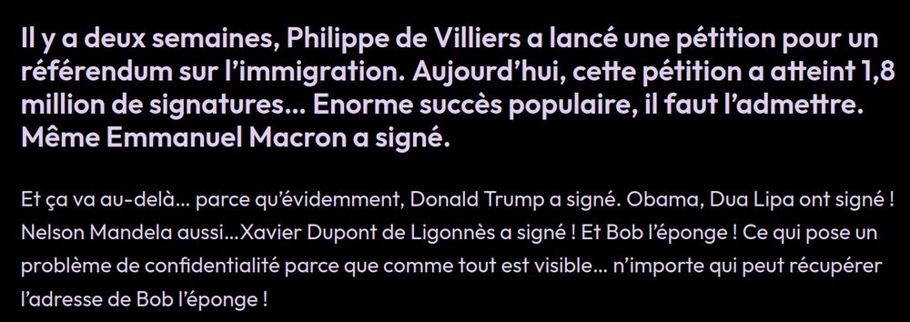 Il y a deux semaines, Philippe de Villiers a lancé une pétition pour un référendum sur l’immigration. Aujourd’hui, cette pétition a atteint 1,8 million de signatures… Enorme succès populaire, il faut l’admettre. Même Emmanuel Macron a signé.

Et ça va au-delà… parce qu’évidemment, Donald Trump a signé. Obama, Dua Lipa ont signé ! Nelson Mandela aussi…Xavier Dupont de Ligonnès a signé ! Et Bob l’éponge ! Ce qui pose un problème de confidentialité parce que comme tout est visible… n’importe qui peut récupérer l’adresse de Bob l’éponge !