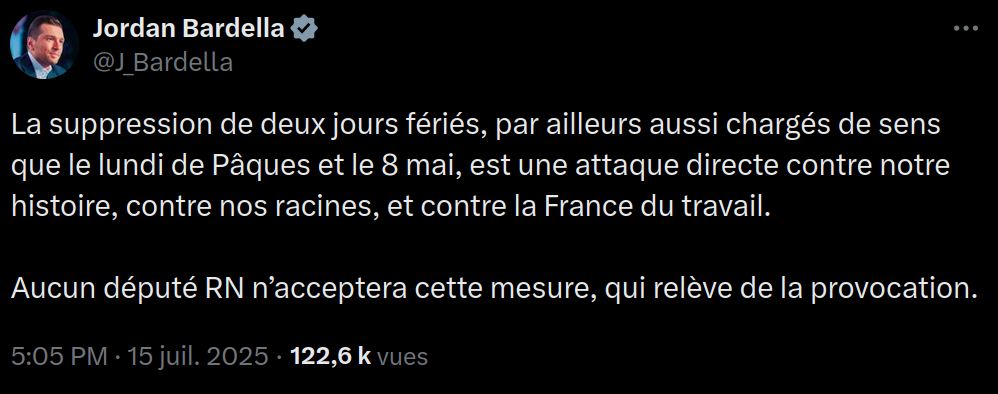 Jordan Bardella sur X le 15/07/2025 - 17:05 La suppression de deux jours fériés, par ailleurs aussi chargés de sens que le lundi de Pâques et le 8 mai, est une attaque directe contre notre histoire, contre nos racines, et contre la France du travail. Aucun député RN n’acceptera cette mesure, qui relève de la provocation.