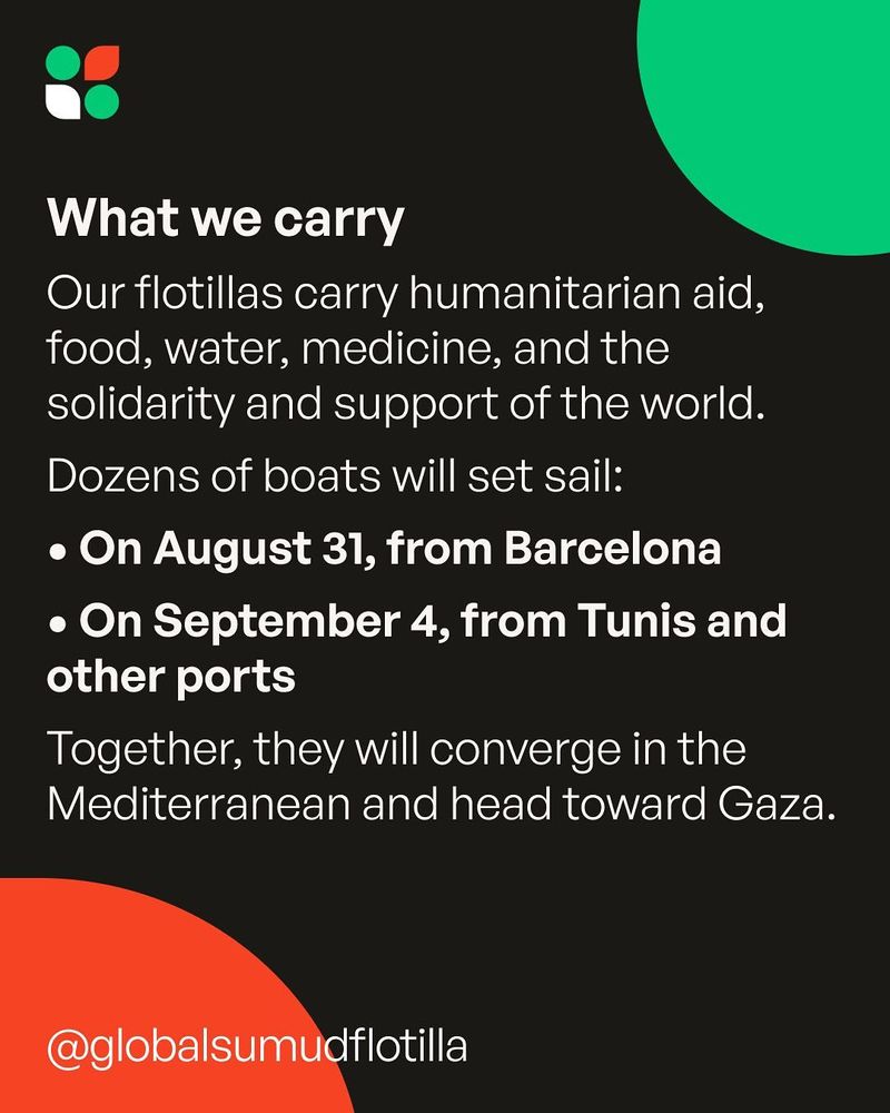 What we carry : Our flotillas carry humanitarian aid, food, water, medicine, and the solidarity and support of the world. Dozens of boats will set sail: on August 31, from Barcelona and on September 4, from Tunis and other ports. Together, they will converge in the Mediterranean and head toward Gaza.