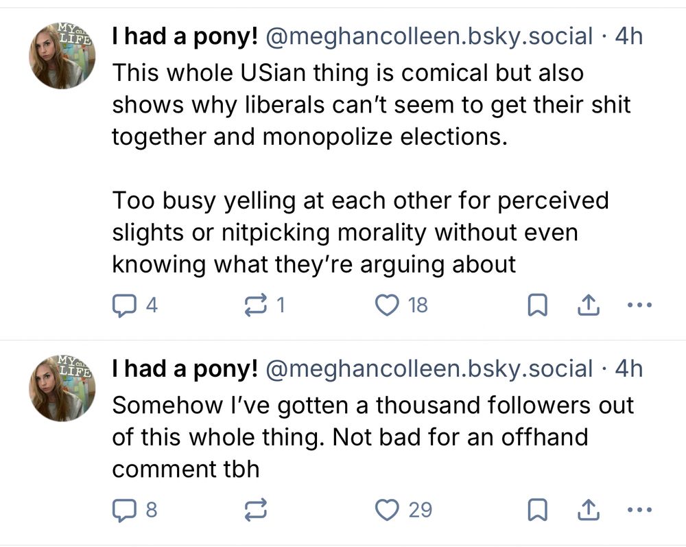 FE
FE
I had a pony! @meghancolleen.bsky.social • 4h
This whole USian thing is comical but also shows why liberals can't seem to get their shit together and monopolize elections.
Too busy yelling at each other for perceived slights or nitpicking morality without even knowing what they're arguing about
4
1 1
18
①
I had a pony! @meghancolleen.bsky.social • 4h Somehow I've gotten a thousand followers out of this whole thing. Not bad for an offhand comment tbh
8
29