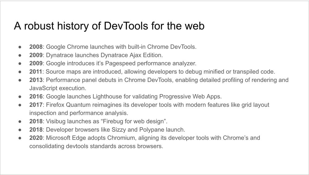 A slide.

Title: A robust history of DevTools for the web

Body:

2008: Google Chrome launches with built-in Chrome DevTools.
2009: Dynatrace launches Dynatrace Ajax Edition.
2009: Google introduces it’s Pagespeed performance analyzer.
2011: Source maps are introduced, allowing developers to debug minified or transpiled code.
2013: Performance panel debuts in Chrome DevTools, enabling detailed profiling of rendering and JavaScript execution.
2016: Google launches Lighthouse for validating Progressive Web Apps.
2017: Firefox Quantum reimagines its developer tools with modern features like grid layout inspection and performance analysis.
2018: Visibug launches as “Firebug for web design”.
2018: Developer browsers like Sizzy and Polypane launch.
2020: Microsoft Edge adopts Chromium, aligning its developer tools with Chrome’s and consolidating devtools standards across browsers.
