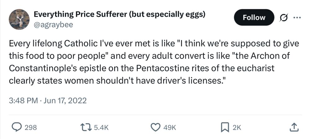 Everything Price Sufferer (but especially eggs)
@aGrayBee

Every lifelong Catholic I've ever met is like "I think we're supposed to give this food to poor people" and every adult convert is like "the Archon of Constantinople's epistle on the Pentacostine rites of the eucharist clearly states women shouldn't have driver's licenses."
3:48 PM, June 17, 2022
