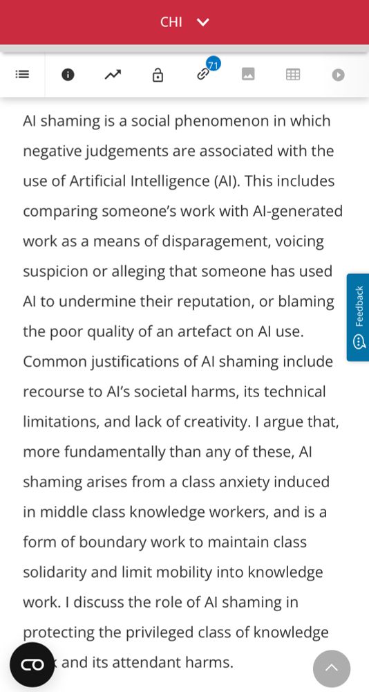 CHI 
Al shaming is a social phenomenon in which negative judgements are associated with the use of Artificial Intelligence (Al). This includes comparing someone's work with Al-generated work as a means of disparagement, voicing suspicion or alleging that someone has used Al to undermine their reputation, or blaming the poor quality of an artefact on Al use.
Common justifications of Al shaming include recourse to Al's societal harms, its technical limitations, and lack of creativity. I argue that, more fundamentally than any of these, Al shaming arises from a class anxiety induced in middle class knowledge workers, and is a form of boundary work to maintain class solidarity and limit mobility into knowledge work. I discuss the role of Al shaming in protecting the privileged class of knowledge work and its attendant harms.
