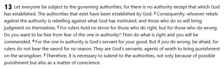 Screenshot of Romans 13, verses 1 through 5.

"Let everyone be subject to the governing authorities, for there is no authority except that which God has established. The authorities that exist have been established by God. 2 Consequently, whoever rebels against the authority is rebelling against what God has instituted, and those who do so will bring judgment on themselves. 3 For rulers hold no terror for those who do right, but for those who do wrong. Do you want to be free from fear of the one in authority? Then do what is right and you will be commended. 4 For the one in authority is God’s servant for your good. But if you do wrong, be afraid, for rulers do not bear the sword for no reason. They are God’s servants, agents of wrath to bring punishment on the wrongdoer. 5 Therefore, it is necessary to submit to the authorities, not only because of possible punishment but also as a matter of conscience."