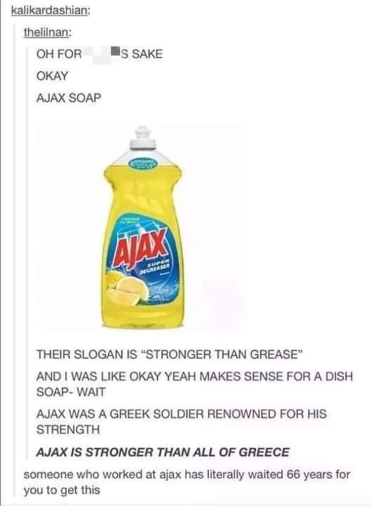A screenshot of a tumblr post with an image of a bottle of Ajax dish soap noting that their slogan is "stronger than grease" [as in food oils]. 

The poster says: and I was like okay yeah makes sense for a dish soap - wait. Ajax was a Greek soldier renowned for his strength. Ajax is stronger than all of Greece [the country]. Someone who worked at Ajax has literally waited 66 years for you to get this.