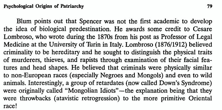 Blum points out that Spencer was not the first academic to develop 
the idea of biological predestination. He awards some credit to Cesare 
Lombroso, who wrote during the 1870s from his post as Professor of Legal Medicine at the University of Turin in Italy. Lombroso (1876/1912) believed criminality to be hereditary and he sought to distinguish the physical traits of murderers, thieves, and rapists through examination of their facial features and head shapes. He believed that criminals were physically similar to non-European races (especially Negroes and Mongols) and even to wild animals. Interestingly, a group of retardates (now called Down's Syndrome) were originally called "Mongolian Idiots"--the explanation being that they were throwbacks (atavistic retrogression) to the more primitive Oriental race! 