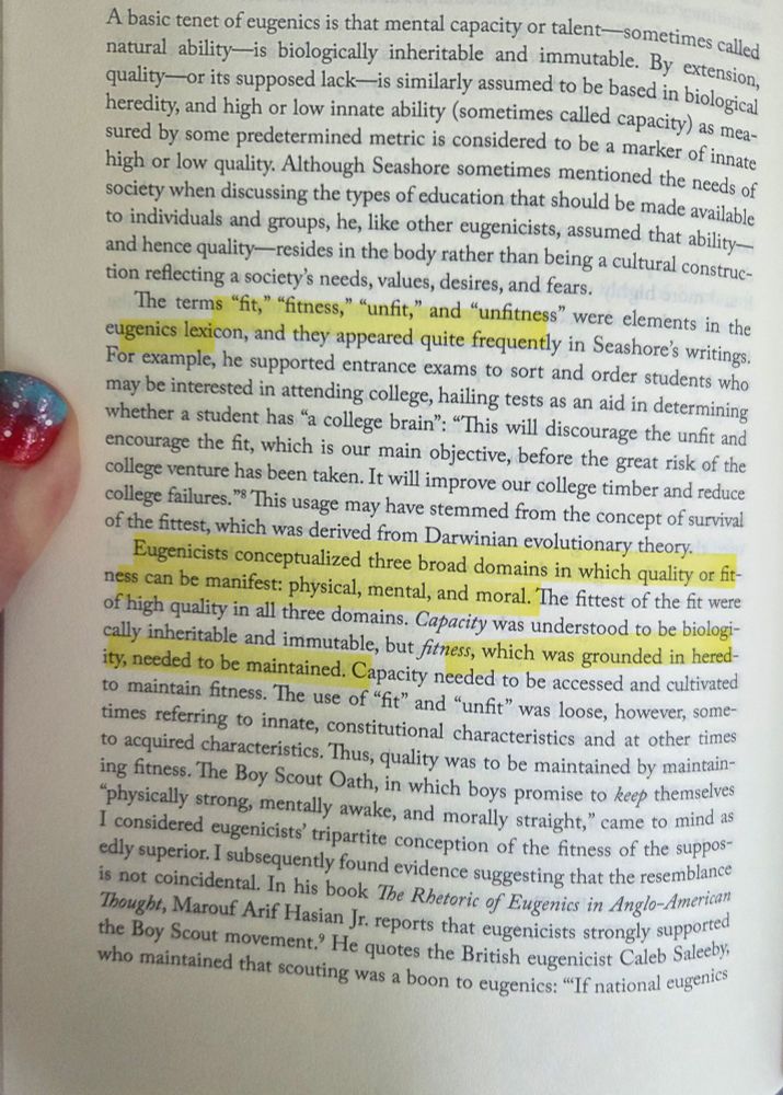 A basic tenet of eugenics is that mental capacity or talent -sometimes called natural ability- is biologically inheritable and immutable. By extension, quality-or its supposed lack---is similarly assumed to be based in biological heredity, and high or low innate ability (sometimes called capacity)
as measured by some predetermined metric is considered to be a marker of innate high or low quality. ... when discussing the types of education that should be made available to individuals and groups, he, like other eugenicists, assumed that ability- and hence quality- resides in the body rather than being a cultural construction reflecting a society's needs, values, desires, and fears. 
The terms "fit," "fitness," "unfit," and "unfitness" were elements in the eugenics lexicon...
Eugenicists conceptualized three broad domains in which quality or fitness can be manifest: physical, mental, and moral. The fittest of the fit were of high quality in all three domains. Capacity was understood to be biologcally inheritable and immutable, but fitness, which was grounded in heredity, needed to be maintained. Capacity needed to be accessed and cultivated to maintain fitness. The use of "fit" and "unfit" was loose, however, sometimes referring to innate, constitutional characteristics and at other times to acquired characteristics. Thus, quality was to be maintained by maintaining fitness. The Boy Scout Oath, in which boys promise to keep themselves "physically strong, mentally awake, and morally straight," came to mind as I considered eugenicists' tripartite conception of the fitness of the supposedly superior. I subsequently found evidence suggesting that the resemblance is not coincidental. In his book The Rhetoric of Eugenics in Anglo-American Thought, Marouf Arif Hasian Jr. reports that eugenicists strongly supported the Boy Scout movement. He quotes the British eugenicist Caleb Saleeby who maintained that scouting was a boon to eugenics.