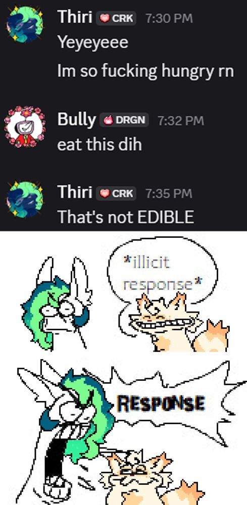 a discord screenshot conversation between "Thiri" and "Bully" Reading:

Thiri: Yeyeyeee
I'm so fucking hungry rn

Bully: eat this dih

Thiri: That's not EDIBLE

Followed by a drawover of unpeeledhuman's comic featuring two characters the one on the left looking offended (Drawn over to look like Thiri) the one on the right having a big shit eating grin (Drawn over to look like one of Bully's original characters) with a speech bubble saying: *illicit response*

Followed by the same two character but with the left one turned to yell with a jagged speech bubble reading: "RESPONSE", with the right character looking smuggly up at them
