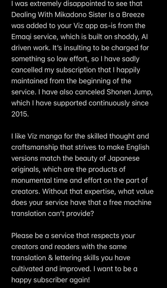 I was extremely disappointed to see that Dealing With Mikadono Sister Is a Breeze was added to your Viz app as-is from the Emaqi service, which is built on shoddy, Al driven work. It's insulting to be charged for something so low effort, so I have sadly cancelled my subscription that I happily maintained from the beginning of the service. I have also canceled Shonen Jump, which I have supported continuously since 2015.


I like Viz manga for the skilled thought and craftsmanship that strives to make English versions match the beauty of Japanese originals, which are the products of monumental time and effort on the part of creators. Without that expertise, what value does your service have that a free machine translation can't provide?


Please be a service that respects your creators and readers with the same translation & lettering skills you have cultivated and improved. I want to be a happy subscriber again!