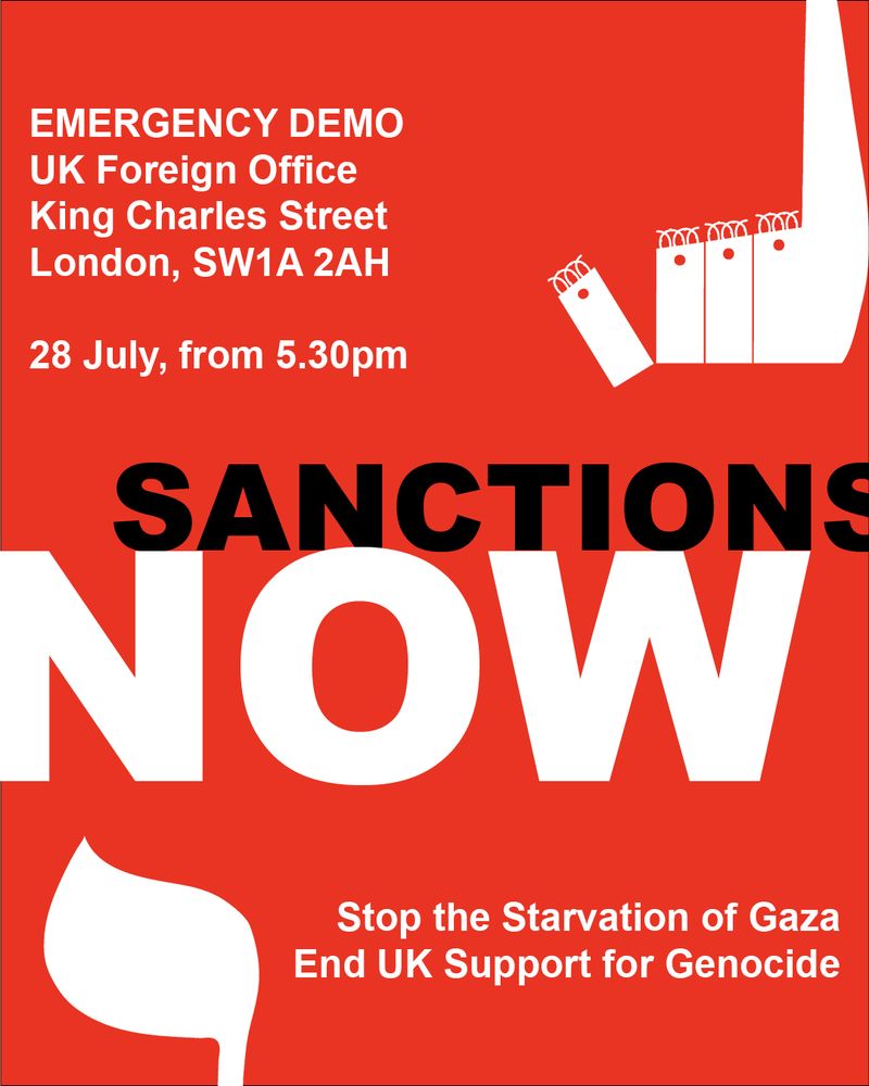 SANCTIONS NOW: Emergency demo, Monday, 28 July, from 5.30pm. 
UK Foreign Office, King Charles St. London, SW1A 2AH.
Stop the Starvation of Gaza. End UK Support for Genocide.