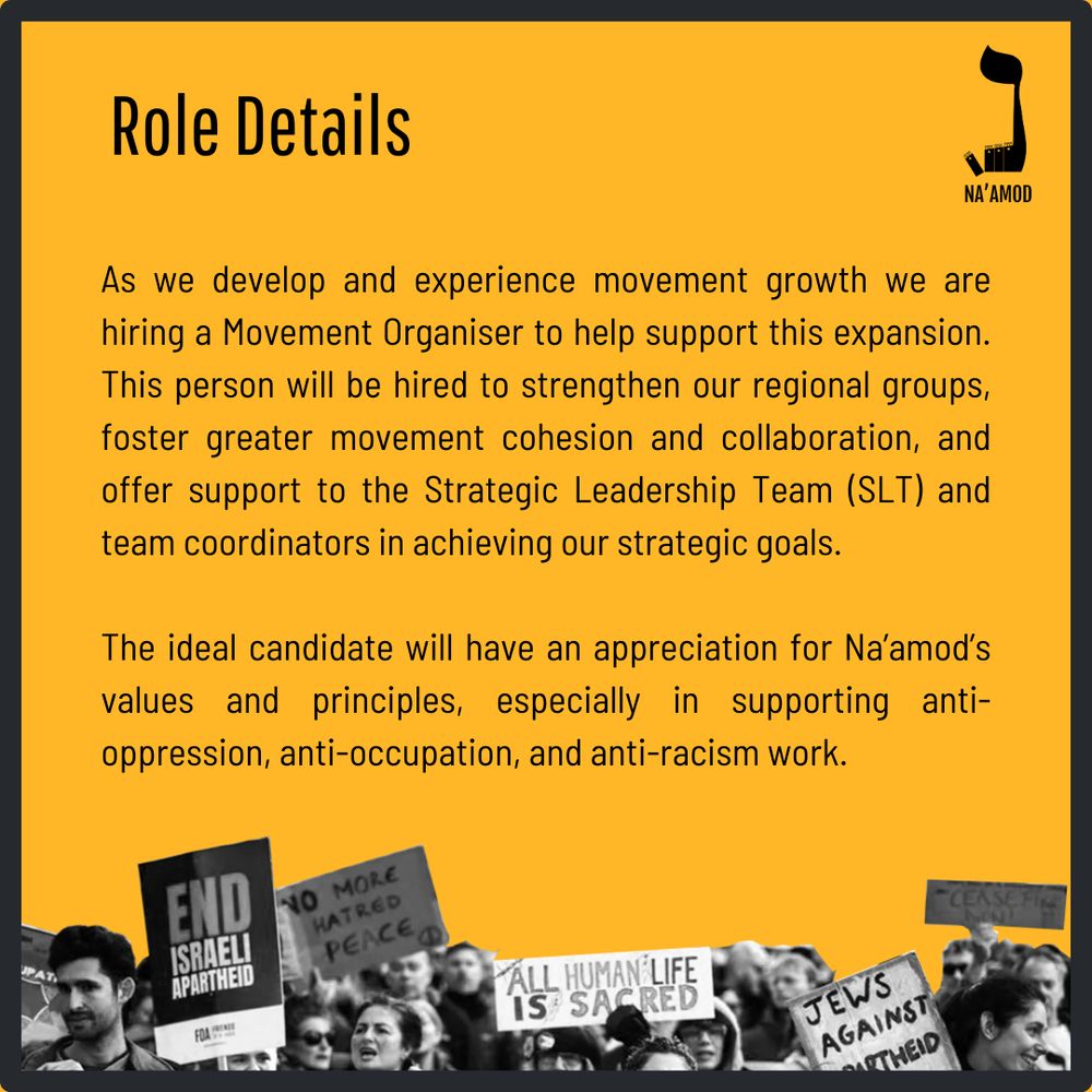 As we develop and experience movement growth we are hiring a Movement Organiser to help support this expansion. This person will be hired to strengthen our regional groups, foster greater movement cohesion and collaboration, and offer support to the Strategic Leadership Team (SLT) and team coordinators in achieving our strategic goals.

The ideal candidate will have an appreciation for Na’amod’s values and principles, especially in supporting anti-oppression, anti-occupation, and anti-racism work.
