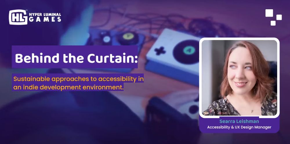 Screenshot of Searra Leishman's @seawolfy talk, "Behind the Curtain: Sustainable approaches to accessibility in an indie development environment.". In the top left corner is the Hyper Luminal Games logo with a large HL. A photo of Searra, a white woman with brown hair, is on the right side of the screen with her title, "Accessibility & UX Design Manager". The background is purple.