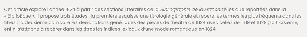 Abstract de l'article : 

Cet article explore l’année 1824 à partir des sections littéraires de la Bibliographie de la France, telles que reportées dans la « BiblioBase ». Il propose trois études : la première esquisse une titrologie générale et repère les termes les plus fréquents dans les titres ; la deuxième compare les désignations génériques des pièces de théâtre de 1824 avec celles de 1819 et 1829 ; la troisième, enfin, s’attache à repérer dans les titres les indices lexicaux d’une mode romantique en 1824.