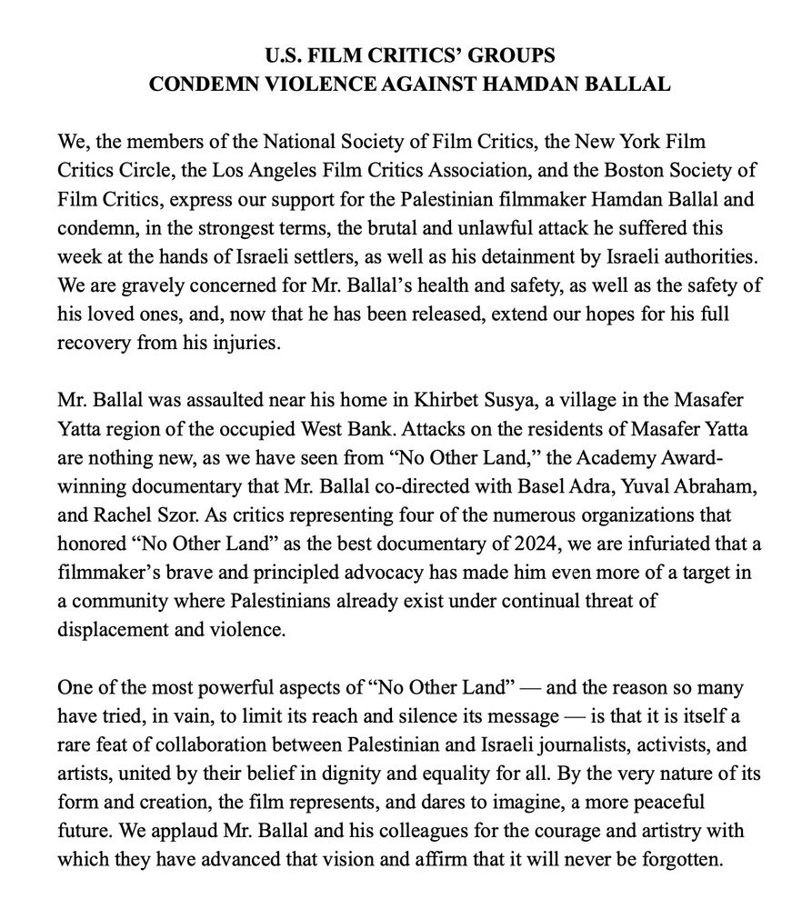 U.S. FILM CRITICS’ GROUPS  CONDEMN VIOLENCE AGAINST HAMDAN BALLAL

We, the members of the National Society of Film Critics, the New York Film Critics Circle, the Los Angeles Film Critics Association, and the Boston Society of Film Critics, express our support for the Palestinian filmmaker Hamdan Ballal and condemn, in the strongest terms, the brutal and unlawful attack he suffered this week at the hands of Israeli settlers, as well as his detainment by Israeli authorities. We are gravely concerned for Mr. Ballal’s health and safety, as well as the safety of his loved ones, and, now that he has been released, extend our hopes for his full recovery from his injuries.

Mr. Ballal was assaulted near his home in Khirbet Susya, a village in the Masafer Yatta region of the occupied West Bank. Attacks on the residents of Masafer Yatta are nothing new, as we have seen from “No Other Land,” the Academy Award-winning documentary that Mr. Ballal co-directed with Basel Adra, Yuval Abraham, and Rachel Szor. As critics representing four of the numerous organizations that honored “No Other Land” as the best documentary of 2024, we are infuriated that a filmmaker’s brave and principled advocacy has made him even more of a target in a community where Palestinians already exist under continual threat of displacement and violence.

One of the most powerful aspects of “No Other Land” — and the reason so many have tried, in vain, to limit its reach and silence its message — is that it is itself a rare feat of collaboration between Palestinian and Israeli journalists, activists, and artists, united by their belief in dignity and equality for all. By the very nature of its form and creation, the film represents, and dares to imagine, a more peaceful future. We applaud Mr. Ballal and his colleagues for the courage and artistry with which they have advanced that vision and affirm that it will never be forgotten.
