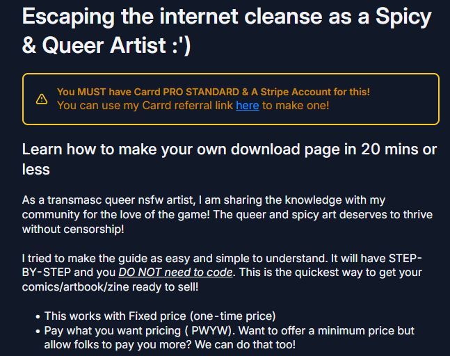 Escaping the internet cleanse as a Spicy & Queer Artist :')
You MUST have Carrd PRO STANDARD & A Stripe Account for this!
You can use my Carrd referral link here to make one!

Learn how to make your own download page in 20 mins or less
As a transmasc queer nsfw artist, I am sharing the knowledge with my community for the love of the game! The queer and spicy art deserves to thrive without censorship!



I tried to make the guide as easy and simple to understand. It will have STEP-BY-STEP and you DO NOT need to code. This is the quickest way to get your comics/artbook/zine ready to sell!



This works with Fixed price (one-time price)
Pay what you want pricing ( PWYW). Want to offer a minimum price but allow folks to pay you more? We can do that too!