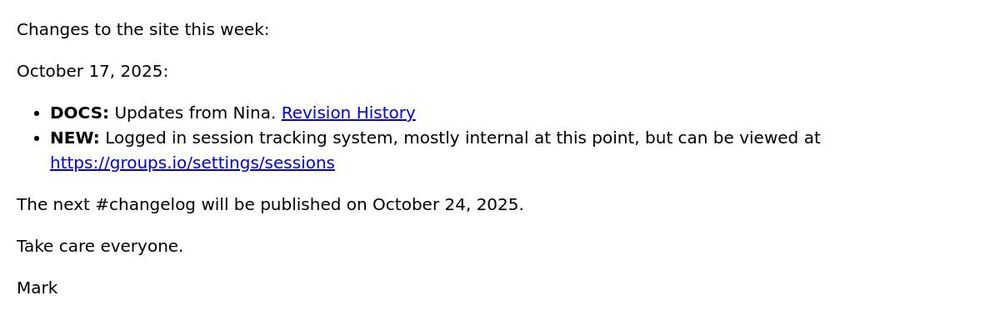 Changes to the site this week: October 17, 2025: DOCS: Updates from Nina. Revision History NEW: Logged in session tracking system, mostly internal at this point, but can be viewed at https://groups.io/settings/sessions The next #changelog will be published on October 24, 2025. Take care everyone. Mark