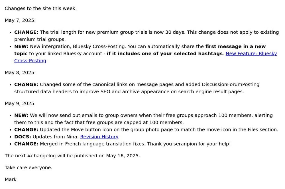 Changes to the site this week: May 7, 2025: CHANGE: The trial length for new premium group trials is now 30 days. This change does not apply to existing premium trial groups. NEW: New intergration, Bluesky Cross-Posting. You can automatically share the first message in a new topic to your linked Bluesky account - if it includes one of your selected hashtags. New Feature: Bluesky Cross-Posting May 8, 2025: CHANGE: Changed some of the canonical links on message pages and added DiscussionForumPosting structured data headers to improve SEO and archive appearance on search engine result pages. May 9, 2025: NEW: We will now send out emails to group owners when their free groups approach 100 members, alerting them to this and the fact that free groups are capped at 100 members. CHANGE: Updated the Move button icon on the group photo page to match the move icon in the Files section. DOCS: Updates from Nina. Revision History CHANGE: Merged in French language translation fixes. Thank you seranpion for your help! The next #changelog will be published on May 16, 2025. Take care everyone. Mark