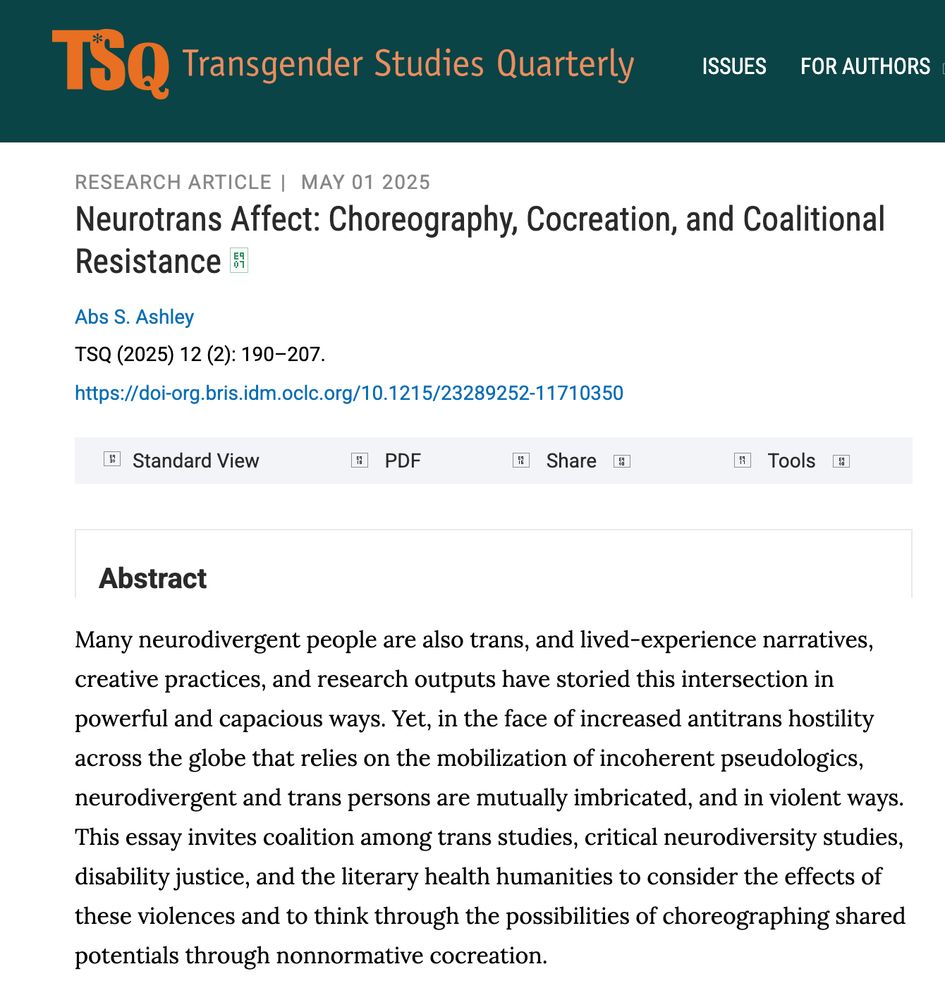 The abstract for Dr Ashley's article: 'Many neurodivergent people are also trans, and lived‐experience narratives, creative practices, and research outputs have storied this intersection in powerful and capacious ways. Yet, in the face of increased antitrans hostility across the globe that relies on the mobilization of incoherent pseudologics, neurodivergent and trans persons are mutually imbricated, and in violent ways. This essay invites coalition among trans studies, critical neurodiversity studies, disability justice, and the literary health humanities to consider the effects of these violences and to think through the possibilities of choreographing shared potentials through nonnormative cocreation.'