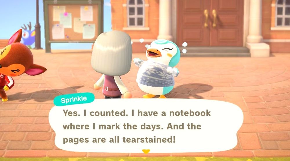 A screenshot from Animal Crossing New Horizons. It's in the town square (directly in front of the town hall). Fauna, a deer villager, is exercising on the left side of the screen. In the center is Sprinkle, a blue penguin villager wearing a blue snowflake sweater; she is crying dramatically and talking to the player character in front of her. This player character has straight, light blond hair. Sprinkle's text bubble says: "Yes. I counted. I have a notebook where I mark the days. And the pages are all tearstained!"