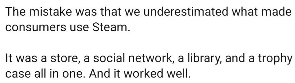 "The mistake was that we underestimated what made consumers use Steam. It was a store, a social network, a library, and a trophy case all in one. And it worked well."
