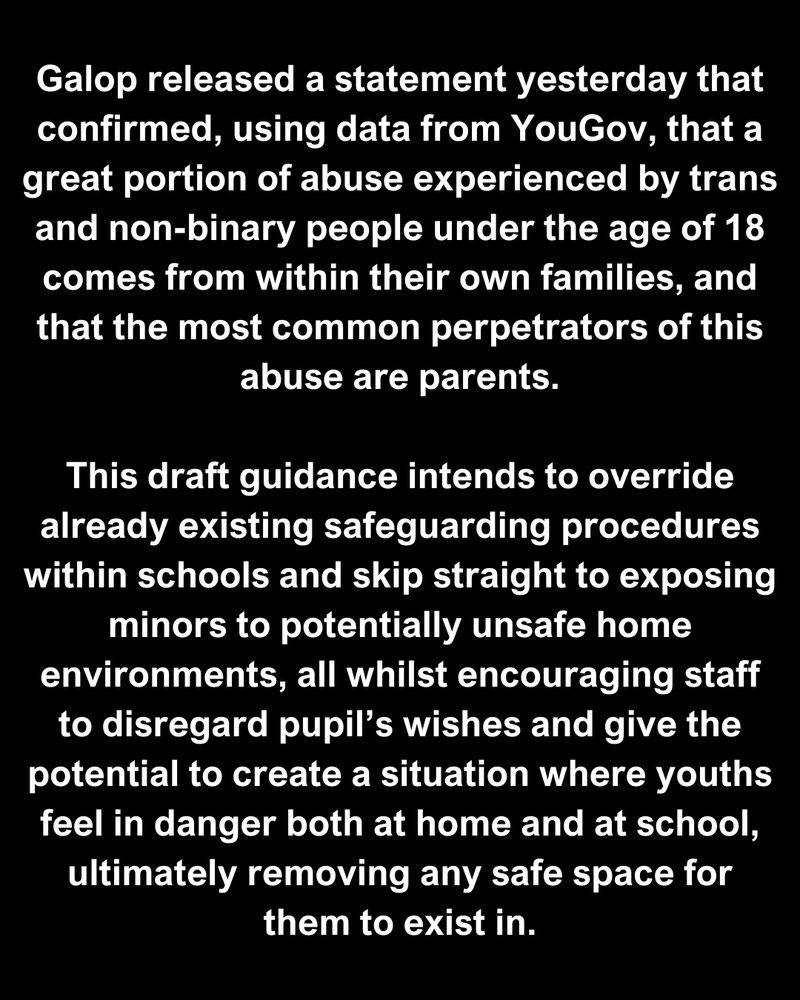 Galop released a statement yesterday that confirmed, using data from YouGov, that a great portion of abuse experienced by trans and non-binary people under the age of 18 comes from within their own families, and that the most common perpetrators of this abuse are parents.

This draft guidance intends to override already existing safeguarding procedures within schools and skip straight to exposing minors to potentially unsafe home environments, all whilst encouraging staff to disregard pupil’s wishes and give the potential to create a situation where youths feel in danger both at home and at school, ultimately removing any safe space for them to exist in.