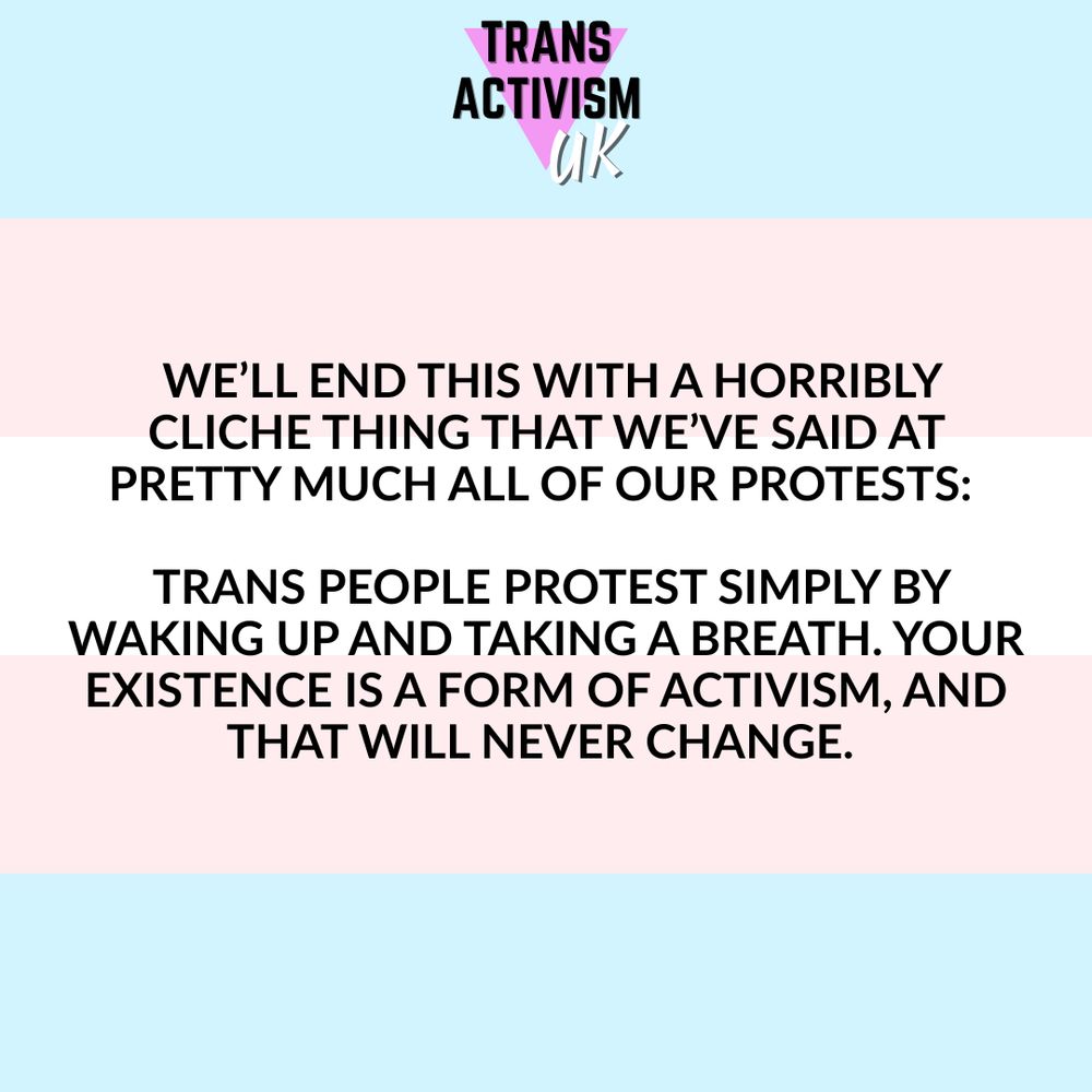  We’ll end this with a horribly cliche thing that we’ve said at pretty much all of our protests: 

 Trans people protest simply by waking up and taking a breath. Your existence is a form of activism, and that will never change. 
