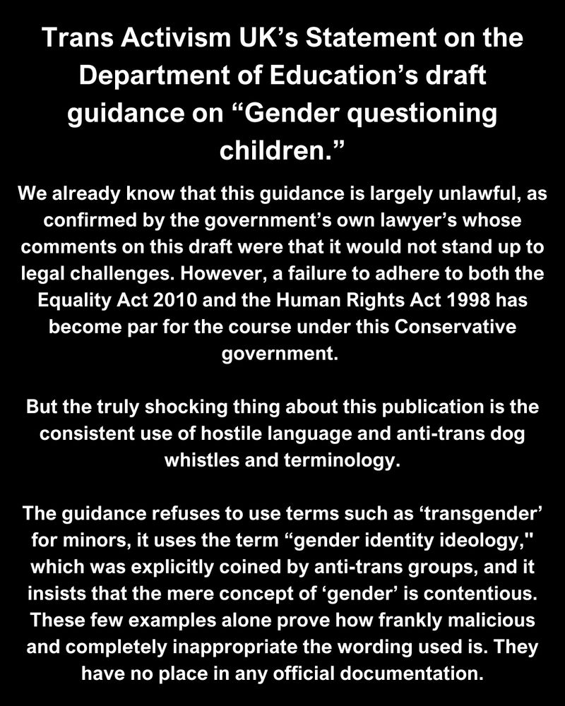 Trans Activism UK’s Statement on the Department of Education’s draft guidance on “Gender questioning children.”

We already know that this guidance is largely unlawful, as confirmed by the government’s own lawyer’s whose comments on this draft were that it would not stand up to legal challenges. However, a failure to adhere to both the Equality Act 2010 and the Human Rights Act 1998 has become par for the course under this Conservative government. 

But the truly shocking thing about this publication is the consistent use of hostile language and anti-trans dog whistles and terminology.

The guidance refuses to use terms such as ‘transgender’ for minors, it uses the term “gender identity ideology," which was explicitly coined by anti-trans groups, and it insists that the mere concept of ‘gender’ is contentious. These few examples alone prove how frankly malicious and completely inappropriate the wording used is. They have no place in any official documentation.