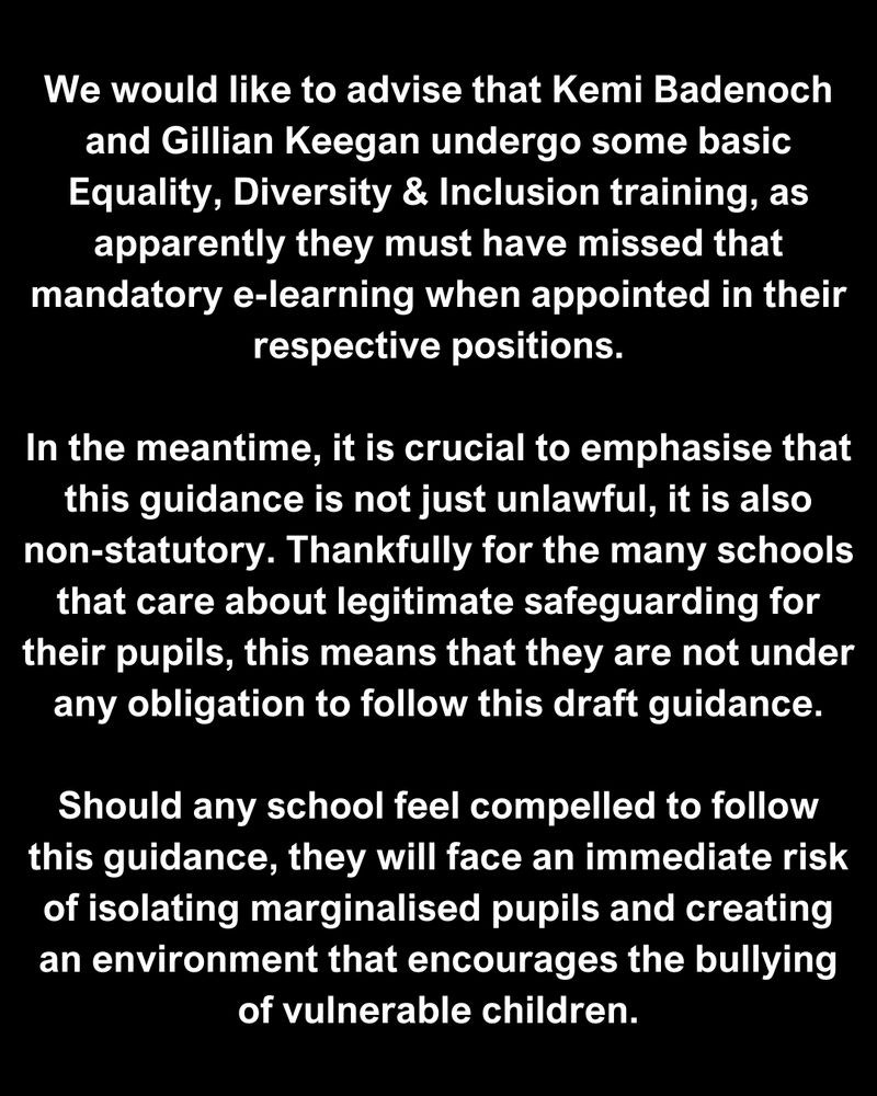 We would like to advise that Kemi Badenoch and Gillian Keegan undergo some basic Equality, Diversity & Inclusion training, as apparently they must have missed that mandatory e-learning when appointed in their respective positions.

In the meantime, it is crucial to emphasise that this guidance is not just unlawful, it is also non-statutory. Thankfully for the many schools that care about legitimate safeguarding for their pupils, this means that they are not under any obligation to follow this draft guidance.

Should any school feel compelled to follow this guidance, they will face an immediate risk of isolating marginalised pupils and creating an environment that encourages the bullying of vulnerable children.