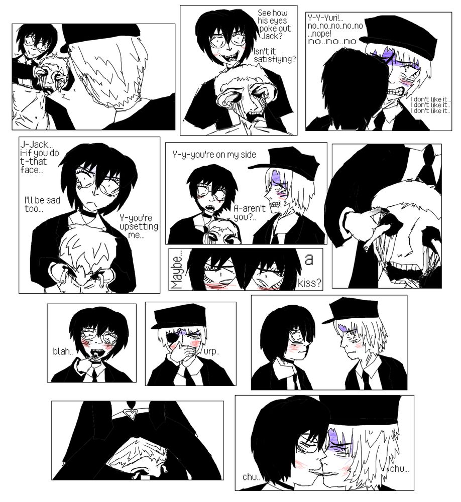 Yuri is seen squeezing a corpse's eyes out. ''See how his eyes poke out Jack? Isn't it satisfiying?'' Jack struggles to control his instincts and expresses his discomfort ''Y-Y-Yuri!.. no..no..no..no..no.. I don't like it...I don't like it...I don't like it...'' Yuri grows unhappy about Jack's panic. ''J-Jack... i-if you do t-that face... I'll be sad too... Y-you're upsetting me...'' Yuri growing worried asks, ''Y-y-you're on my side.. A-aren't you?..'' Jack is visibly getting more sick as he tries withstand his arousal. ''Maybe... a kiss?'' Yuri asks blushing, she pulls her finger out of the corpse's eye and licks it, Jack gags and looks away as it becomes harder to stop himself from imagining the transfer of blood to his tongue. Yuri drops the man and slowly positions herself on Jack's lap, with the corpse on top, crushing it's head as they go in to kiss. 