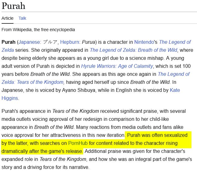 A screencap of the Wikipedia article on Purah, from 07/09/2025. It reads:

Purah (Japanese: プルア, Hepburn: Purua) is a character in Nintendo's The Legend of Zelda series. She originally appeared in The Legend of Zelda: Breath of the Wild, where despite being elderly she appears as a young girl due to a science mishap. A young adult version of Purah is depicted in Hyrule Warriors: Age of Calamity, which is set 100 years before Breath of the Wild. She appears as this age once again in The Legend of Zelda: Tears of the Kingdom, having aged herself up since Breath of the Wild. In Japanese, she is voiced by Ayano Shibuya, while in English she is voiced by Kate Higgins.

Purah's appearance in Tears of the Kingdom received significant praise, with several media outlets voicing approval of her redesign in comparison to her child-like appearance in Breath of the Wild. Many reactions from media outlets and fans alike voice approval for her attractiveness in this new iteration. Purah was often sexualized by the latter, with searches on PornHub for content related to the character rising dramatically after the game's release. Additional praise was given for the character's expanded role in Tears of the Kingdom, and how she was an integral part of the game's story and a driving force for its narrative. 

The text "Purah was often sexualized by the latter, with searches on PornHub for content related to the character rising dramatically after the game's release." is highlighted, because seriously, what the fuck?