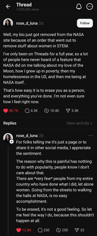 Threads screenshots: @rose_d_luna Well, my bio just got removed from the NASA site because of an order that went out to remove stuff about women in STEM. I've only been on Threads for a full year, so a lot of people here never heard of a feature that NASA did on me talking about my love of the Moon, how I grew up in poverty, then my homelessness in the US, and then me being at NASA itself. That's how easy it is to erase you as a person, and everything you've done. I'm not even sure how I feel right now. @rose_d_luna For folks telling me it's just a page or to share it in other social media, I appreciate the sentiment. The reason why this is painful has nothing to do with popularity, people know I don't care about that. There are *very few* people from my entire country who have done what I did, let alone women. Going from the streets to walking the halls at NASA, is no easy accomplishment. To be erased, it's not a good feeling. So let me feel the way I do, because this shouldn't happen at all.