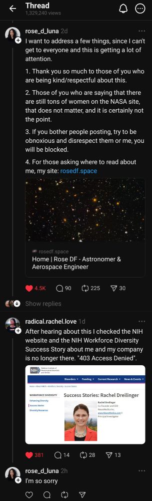 Threads screenshots: @rose_d_luna I want to address a few things, since I can't get to everyone and this is getting a lot of attention. 1. Thank you so much to those of you who are being kind/respectful about this. 2. Those of you who are saying that there are still tons of women on the NASA site, that does not matter, and it is certainly not the point. 3. If you bother people posting, try to be obnoxious and disrespect them or me, you will be blocked. 4. For those asking where to read about me, my site: www. rosedf. space @radical.rachel.love After hearing about this I checked the NIH website and the NIH Workforce Diversity Success Story about me and my company is no longer there. "403 Access Denied". @rose_d_luna I'm so sorry