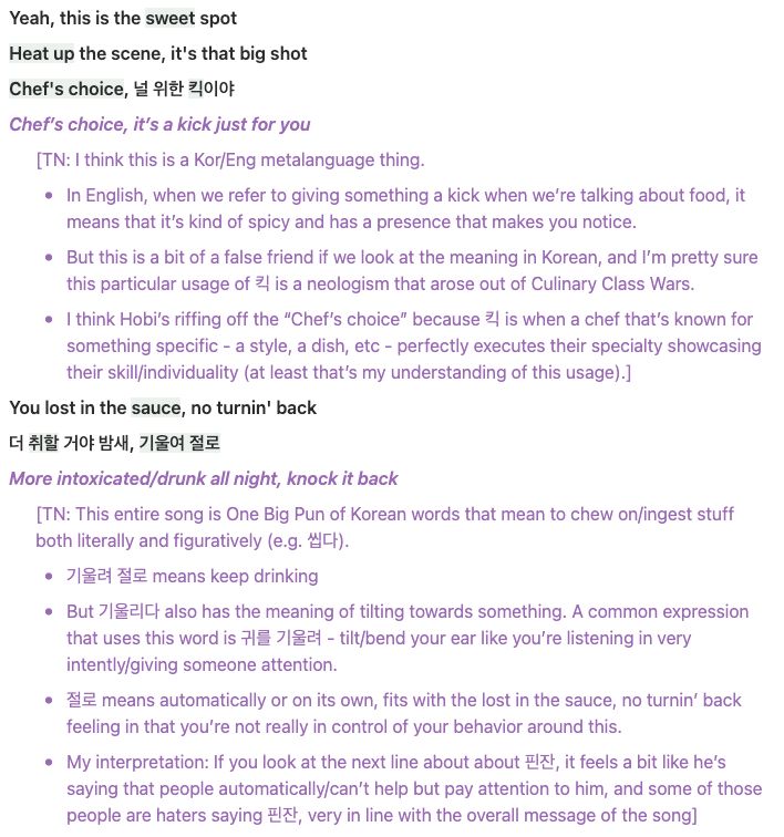 **Yeah, this is the sweet spot**

**Heat up the scene, it's that big shot**

**Chef's choice, 널 위한 킥이야**

***Chef’s choice, it’s a kick just for you***

[TN: I think this is a Kor/Eng metalanguage thing. 

- In English, when we refer to giving something a kick when we’re talking about food, it means that it’s kind of spicy and has a presence that makes you notice.
- But this is a bit of a false friend if we look at the meaning in Korean, and I’m pretty sure this particular usage of 킥 is a neologism that arose out of Culinary Class Wars.
- I think Hobi’s riffing off the “Chef’s choice” because 킥 is when a chef that’s known for something specific - a style, a dish, etc - perfectly executes their specialty showcasing their skill/individuality (at least that’s my understanding of this usage).]

**You lost in the sauce, no turnin' back**

**더 취할 거야 밤새, 기울여 절로**

***More intoxicated/drunk all night, knock it back***

[TN: This entire song is One Big Pun of Korean words that mean to chew on/ingest stuff both literally and figuratively (e.g. 씹다). 

- 기울려 절로 means keep drinking
- But 기울리다 also has the meaning of tilting towards something. A common expression that uses this word is 귀를 기울려 - tilt/bend your ear like you’re listening in very intently/giving someone attention.
- 절로 means automatically or on its own, fits with the lost in the sauce, no turnin’ back feeling in that you’re not really in control of your behavior around this.
- My interpretation: If you look at the next line about about 핀잔, it feels a bit like he’s saying that people automatically/can’t help but pay attention to him, and some of those people are haters saying 핀잔, very in line with the overall message of the song]