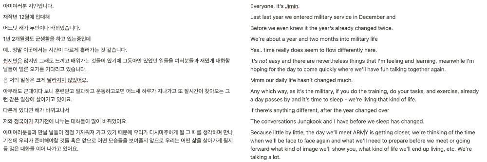 English Transcript of my translation of Jimin's 1/29 Weverse post:

Everyone, it’s Jimin.

Last last year we entered military service in December and

Before we even knew it the year’s already changed twice.

We’re about a year and two months into military life

Yes.. time really does seem to flow differently here.

It’s *not* easy and there are nevertheless things that I’m feeling and learning, meanwhile I’m hoping for the day to come quickly where we’ll have fun talking together again.

Mmm our daily life hasn’t changed much.

Any which way, as it’s the military, if you do the training, do your tasks, and exercise, already a day passes by and it’s time to sleep - we’re living that kind of life.

If there’s anything different, after the year changed over

The conversations Jungkook and I have before we sleep has changed. 

Because little by little, the day we’ll meet ARMY is getting closer, we’re thinking of the time when we’ll be face to face again and what we’ll need to prepare before we meet or going forward what kind of image we’ll show you, what kind of life we’ll end up living, etc. We’re talking a lot.