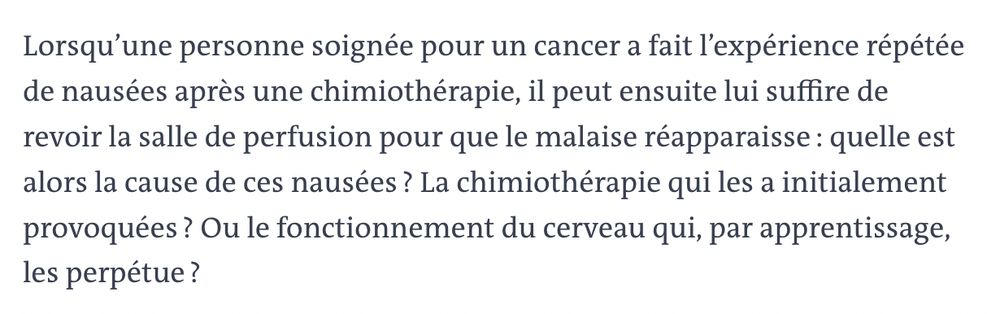 Lorsqu’une personne soignée pour un cancer a fait l’expérience répétée de nausées après une chimiothérapie, il peut ensuite lui suffire de revoir la salle de perfusion pour que le malaise réapparaisse : quelle est alors la cause de ces nausées ? La chimiothérapie qui les a initialement provoquées ? Ou le fonctionnement du cerveau qui, par apprentissage, les perpétue ?