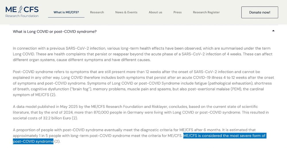 What is Long COVID or post-COVID syndrome?
In connection with a previous SARS-CoV-2 infection, various long-term health effects have been observed, which are summarised under the term Long COVID. These are health complaints that persist or reappear beyond the acute phase of a SARS-CoV-2 infection of 4 weeks. These can affect different organ systems, cause different symptoms and have different causes.

Post-COVID syndrome refers to symptoms that are still present more than 12 weeks after the onset of SARS-CoV-2 infection and cannot be explained in any other way. Long COVID therefore includes both symptoms that persist after an acute COVID-19 illness 4 to 12 weeks after the onset of symptoms and post-COVID syndrome. Symptoms of Long COVID or post-COVID Syndrome include fatigue (pathological exhaustion), shortness of breath, cognitive dysfunction (“brain fog”), memory problems, muscle pain and spasms, but also post-exertional malaise (PEM), the cardinal symptom of ME/CFS (2).

A data model published in May 2025 by the ME/CFS Research Foundation and Risklayer, concludes, based on the current state of scientific literature, that by the end of 2024, more than 870,000 people in Germany were living with Long COVID or post-COVID syndrome. This resulted in societal costs of 32.2 billion Euro (2).

A proportion of people with post-COVID syndrome eventually meet the diagnostic criteria for ME/CFS after 6 months. It is estimated that approximately 1 in 5 people with long-term post-COVID syndrome meet the criteria for ME/CFS. ME/CFS is considered the most severe form of post-COVID syndrome (2). 