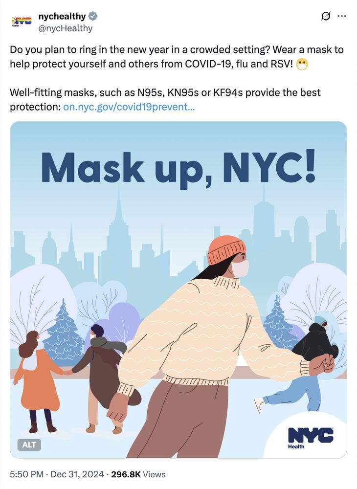 Tweet de @nychealthy, 31 décembre 2024 : 

"Do you plan to ring in the new year in a crowded setting? Wear a mask to help protect yourself and others from COVID-19, flu and RSV! 😷

Well-fitting masks, such as N95s, KN95s or KF94s provide the best protection"

Le texte est accompagné d'une illustration montrant plusieurs personnes portant un masque avec le texte "Mask Up, NYC!".