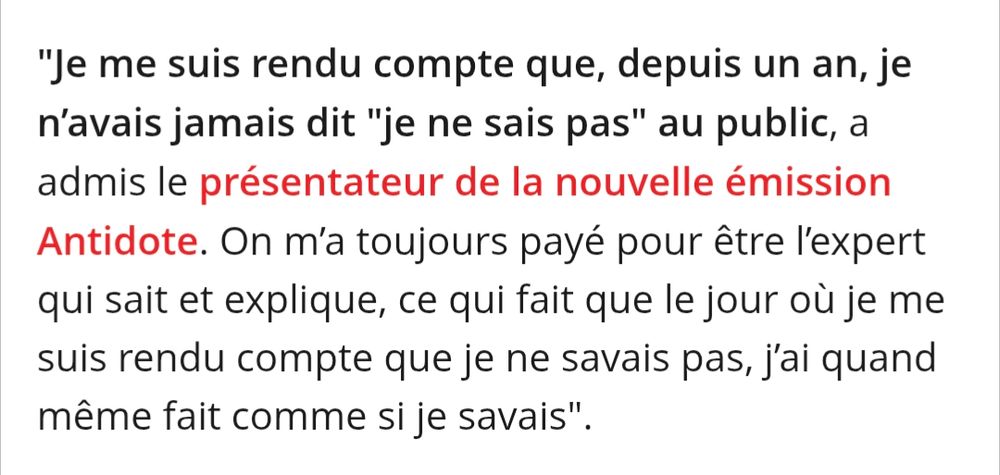 "Je me suis rendu compte que, depuis un an, je n’avais jamais dit "je ne sais pas" au public, a admis le présentateur de la nouvelle émission Antidote. On m’a toujours payé pour être l’expert qui sait et explique, ce qui fait que le jour où je me suis rendu compte que je ne savais pas, j’ai quand même fait comme si je savais".

