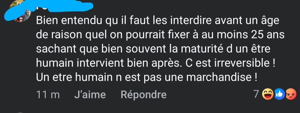 Capture d'écran d'un commentaire issu de Facebook. Le nom et la photo de profils sont barrés par mes soins. Le commentaire :

Bien entendu qu il faut les interdire avant un âge de raison quel on pourrait fixer à au moins 25 ans sachant que bien souvent la maturité d un être humain intervient bien après. C est irreversible ! Un etre humain n est pas une marchandise !