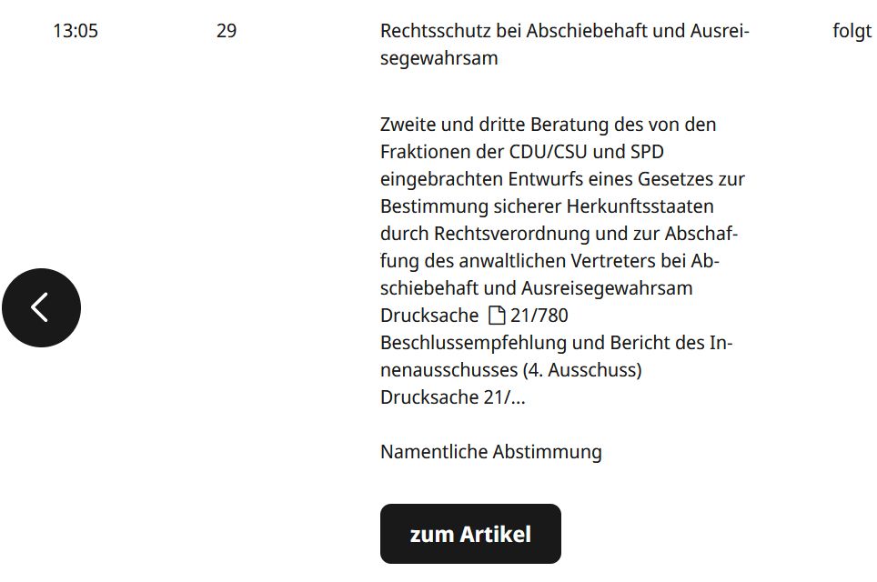 Screenshot einer Übersicht aus der Tagesordnung der Sitzung des Plenums des Deutschen Bundestags für die Sitzung am 05.12.25. Text:

"13:05 	
29 	
Rechtsschutz bei Abschiebehaft und Ausreisegewahrsam
Zweite und dritte Beratung des von den Fraktionen der CDU/CSU und SPD
eingebrachten Entwurfs eines Gesetzes zur Bestimmung sicherer Herkunftsstaaten durch Rechtsverordnung und zur Abschaffung des anwaltlichen Vertreters bei Abschiebehaft und Ausreisegewahrsam
Drucksache 21/780
Beschlussempfehlung und Bericht des Innenausschusses (4. Ausschuss)
Drucksache 21/…

Namentliche Abstimmung
zum Artikel
	
folgt"

https://www.bundestag.de/tagesordnung