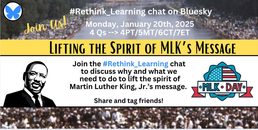 Join the #Rethink_Learning chat on Monday, January 20th, 2025 (4PT/7ET) to lift the spirit of MLK's message for MLK Day.

@counselorkemble.bsky.social‬ @techsavvysupt.bsky.social 
@denegainey.bsky.social‬ @katiefielding.com 
@farmerfaubs.bsky.social @socialstudiestx.bsky.social‬  @ericcurts.bsky.social‬ @educatoradele.bsky.social‬ @tonyvincent.bsky.social @charlieh33.bsky.social @lindataberullah.bsky.social @chrispultz.bsky.social  @drasialyons.bsky.social @travistrue.bsky.social @nowakro.bsky.social @hideotakamini.bsky.social @atkinedu.bsky.social @magistrazee.bsky.social @dhasty01.bsky.social @barzie.bsky.social @kristenbrooks.bsky.social @shellterrell.bsky.social @principalh.bsky.social @rsehji.bsky.social @saldanact.bsky.social @melching5.bsky.social @toddwhitaker.bsky.social @rolat.bsky.social @hollyclark.bsky.social @elysehahne.bsky.social @drfrankrud.bsky.social @taramartinedu.bsky.social @jimmycasas.bsky.social @allysonapsey.bsky.social @marciklein.bsky.social @mrsjingold.bsky.social @donwettrick.bsky.social @tikaee.bsky.social @kevinhoneycutt.bsky.social @historyunerased.bsky.social @mattmiller.bsky.social @jenwomble.bsky.social @deelanier.bsky.social @kenshelton.bsky.social @hollandkaylah.bsky.social @seanmarnold.bsky.social @steinbrinklaura.bsky.social @cinehead.bsky.social @suzieboss.bsky.social  @celyendo.bsky.social @joesanfelippo.bsky.social @hi4AI.bsky.social @kimberlyw.bsky.social @champforkids.bsky.social @julieshasson.bsky.social @r-cilr.bsky.social @raspberryberet3.bsky.social @thethinkingproject.bsky.social  @browniesedbites.bsky.social @liviachan.bsky.social @iamnoadaniel.bsky.social @darrenmpeppard.bsky.social @cmsdreambig.bsky.social @jilliande.bsky.social @iamdrwill.bsky.social @drchrisculver.bsky.social @jbr-kleinman.bsky.social @hear2makeyouthink.bsky.social @andreastringer.bsky.social @scottmccleod.bsky.social @coburncori.bsky.social @jorgedoespbl.bsky.social @sustainteaching.bsky.social @irasocol.bsky.social @jessxbo.bsky.social
